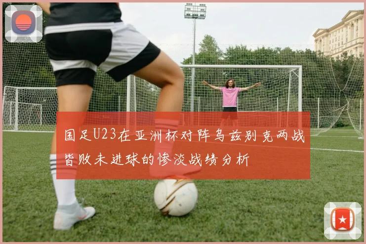 国足U23在亚洲杯对阵乌兹别克两战皆败未进球的惨淡战绩分析