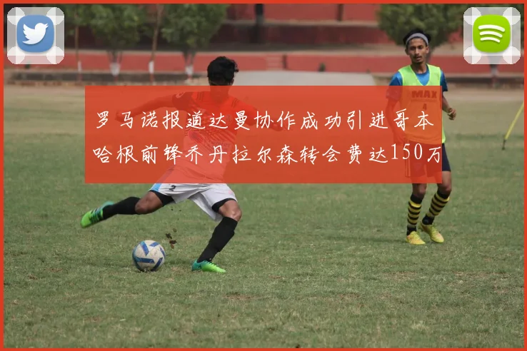 罗马诺报道达曼协作成功引进哥本哈根前锋乔丹拉尔森转会费达150万美元