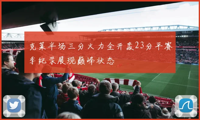 克莱半场三分火力全开轰23分平赛季纪录展现巅峰状态