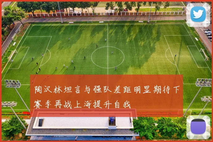 陶汉林坦言与强队差距明显期待下赛季再战上海提升自我