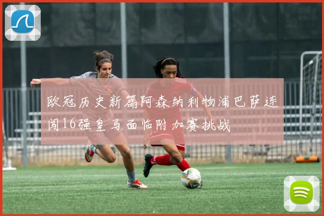 欧冠历史新篇阿森纳利物浦巴萨连闯16强皇马面临附加赛挑战