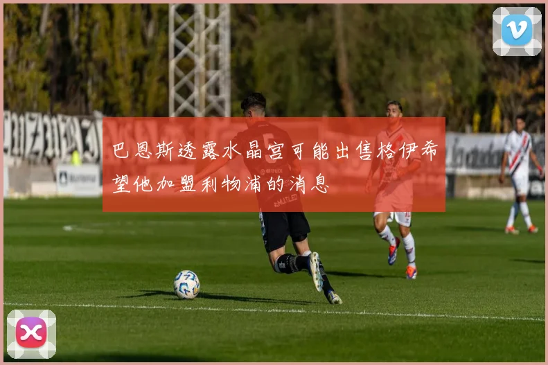 巴恩斯透露水晶宫可能出售格伊希望他加盟利物浦的消息