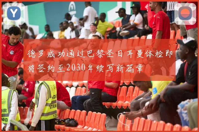 德罗成功通过巴黎圣日耳曼体检即将签约至2030年续写新篇章