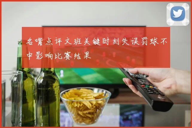 名嘴点评文班关键时刻失误罚球不中影响比赛结果