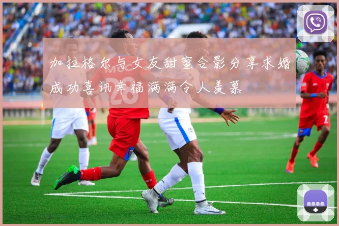 加拉格尔与女友甜蜜合影分享求婚成功喜讯幸福满满令人羡慕
