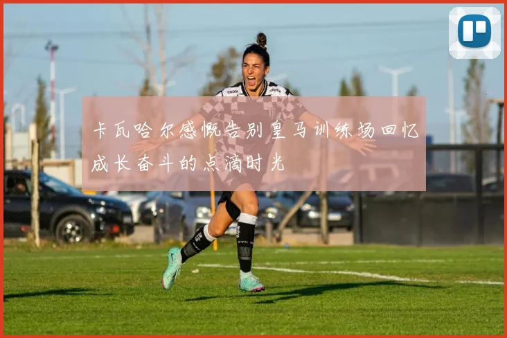 卡瓦哈尔感慨告别皇马训练场回忆成长奋斗的点滴时光