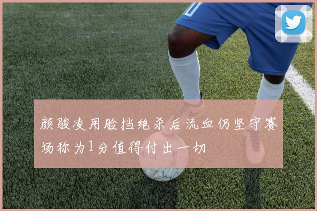 颜骏凌用脸挡绝杀后流血仍坚守赛场称为1分值得付出一切