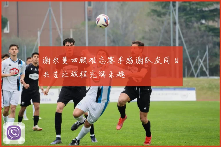 谢尔曼回顾难忘赛季感谢队友同甘共苦让旅程充满乐趣