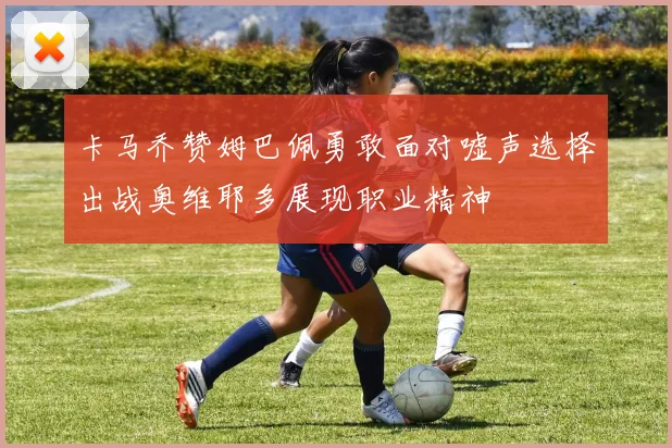 卡马乔赞姆巴佩勇敢面对嘘声选择出战奥维耶多展现职业精神