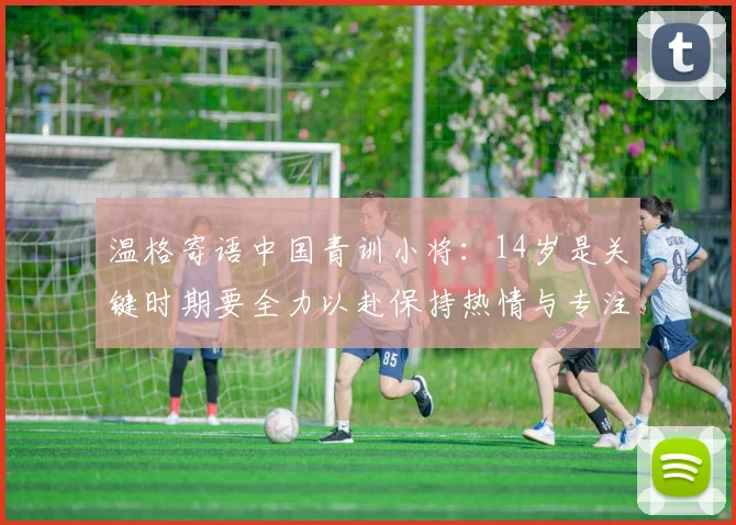 温格寄语中国青训小将：14岁是关键时期要全力以赴保持热情与专注