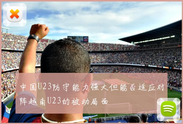 中国U23防守能力强大但能否适应对阵越南U23的被动局面