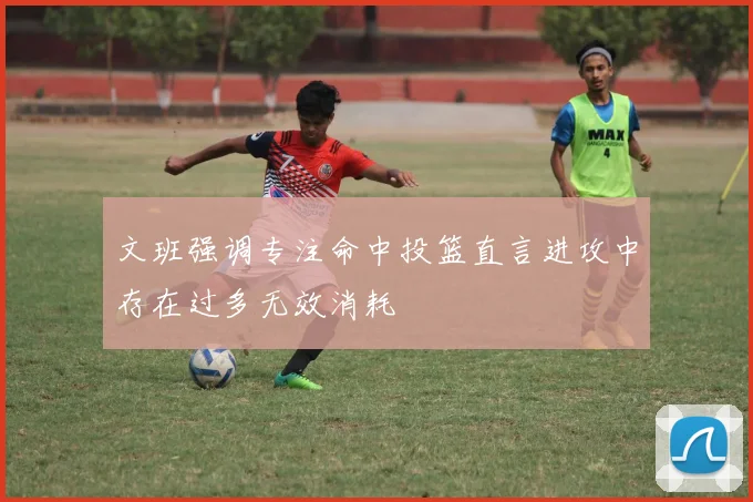 文班强调专注命中投篮直言进攻中存在过多无效消耗