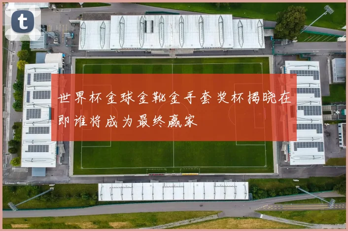 世界杯金球金靴金手套奖杯揭晓在即谁将成为最终赢家