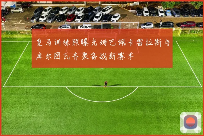 皇马训练照曝光姆巴佩卡雷拉斯与库尔图瓦齐聚备战新赛季